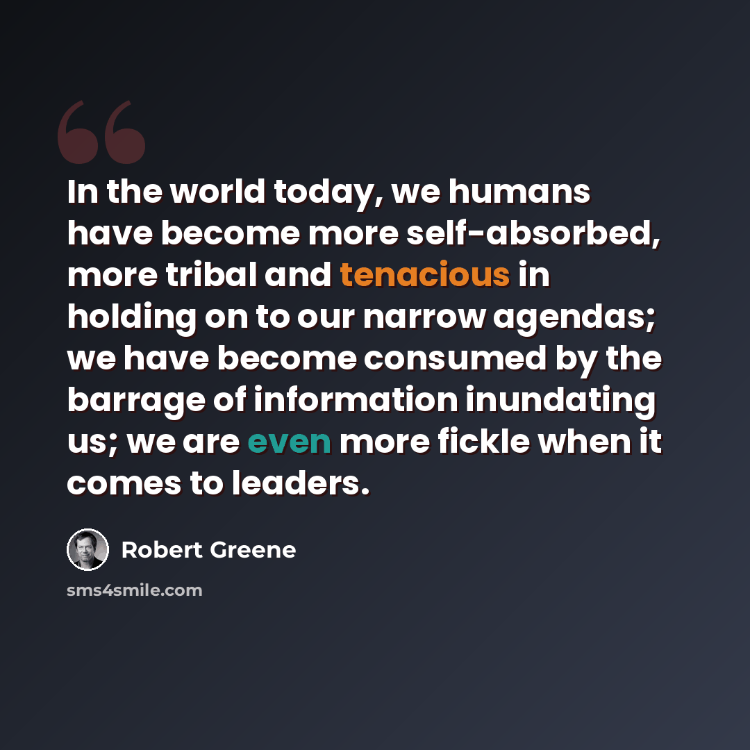 “In the world today, we humans have become more self-absorbed, more tribal and tenacious in holding on to our narrow agendas; we have become consumed by the barrage of information inundating us; we are even more fickle when it comes to leaders.” quote by Robert Greene