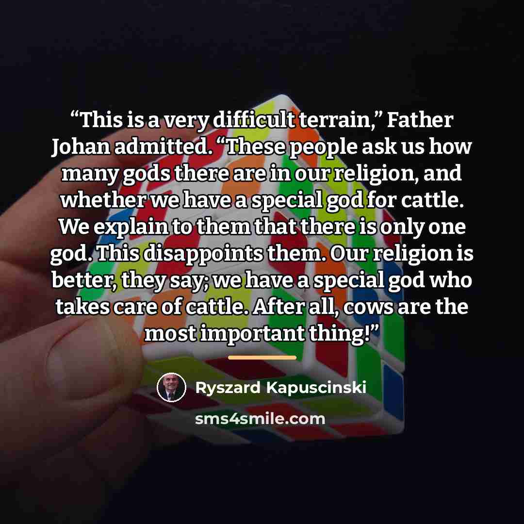 “This is a very difficult terrain,” Father Johan admitted. “These people ask us how many gods there are in our religion, and whether we have a special god for cattle. We explain to them that there is only one god. This disappoints them. Our religion is better, they say; we have a special god who…” quote by Ryszard Kapuściński