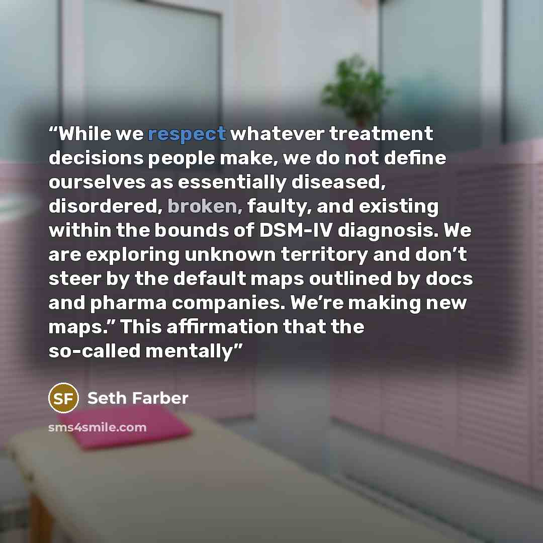 “While we respect whatever treatment decisions people make, we do not define ourselves as essentially diseased, disordered, broken, faulty, and existing within the bounds of DSM-IV diagnosis. We are exploring unknown territory and don’t steer by the default maps outlined by docs and pharma…” quote by Seth Farber