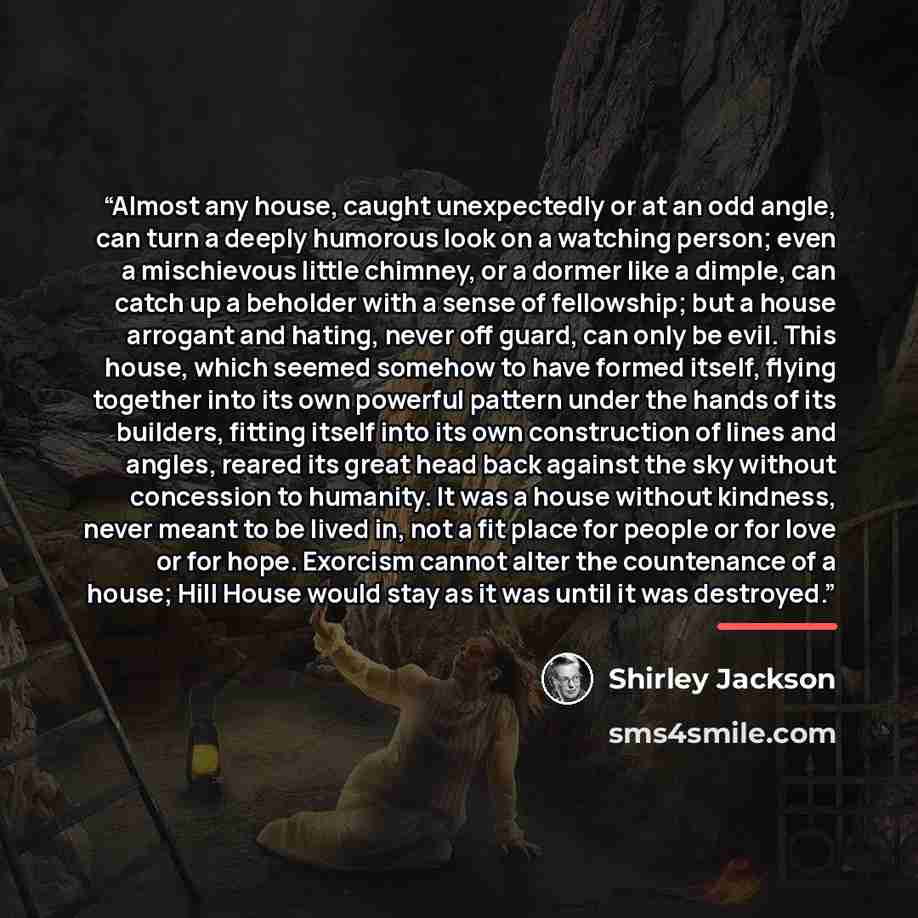 “Almost any house, caught unexpectedly or at an odd angle, can turn a deeply humorous look on a watching person; even a mischievous little chimney, or a dormer like a dimple, can catch up a beholder with a sense of fellowship; but a house arrogant and hating, never off guard, can only be evil. This…” quote by Shirley Jackson
