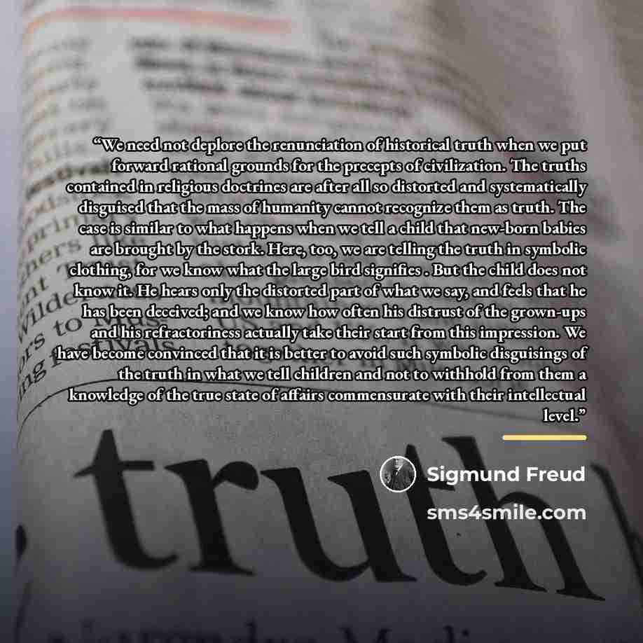 “We need not deplore the renunciation of historical truth when we put forward rational grounds for the precepts of civilization. The truths contained in religious doctrines are after all so distorted and systematically disguised that the mass of humanity cannot recognize them as truth. The case is…” quote by Sigmund Freud