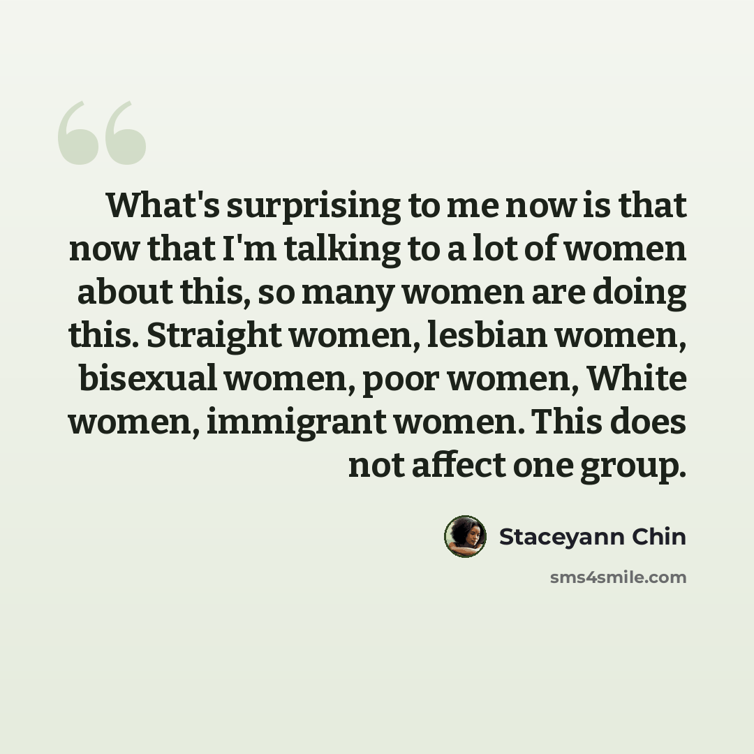 “What's surprising to me now is that now that I'm talking to a lot of women about this, so many women are doing this. Straight women, lesbian women, bisexual women, poor women, White women, immigrant women. This does not affect one group.” quote by Staceyann Chin