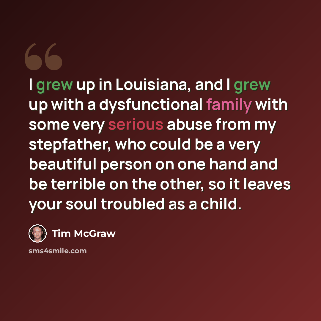 “I grew up in Louisiana, and I grew up with a dysfunctional family with some very serious abuse from my stepfather, who could be a very beautiful person on one hand and be terrible on the other, so it leaves your soul troubled as a child.” quote by Tim McGraw