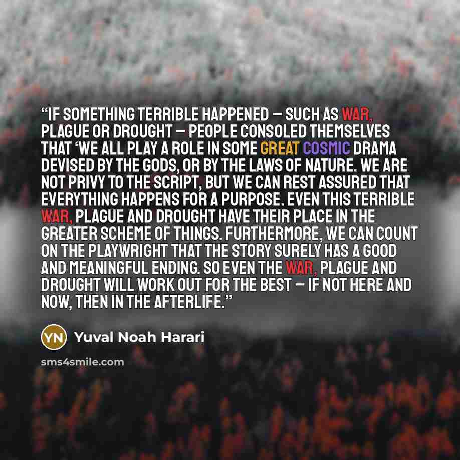 “If something terrible happened – such as war, plague or drought – people consoled themselves that ‘We all play a role in some great cosmic drama devised by the gods, or by the laws of nature. We are not privy to the script, but we can rest assured that everything happens for a purpose. Even this…” quote by Yuval Noah Harari