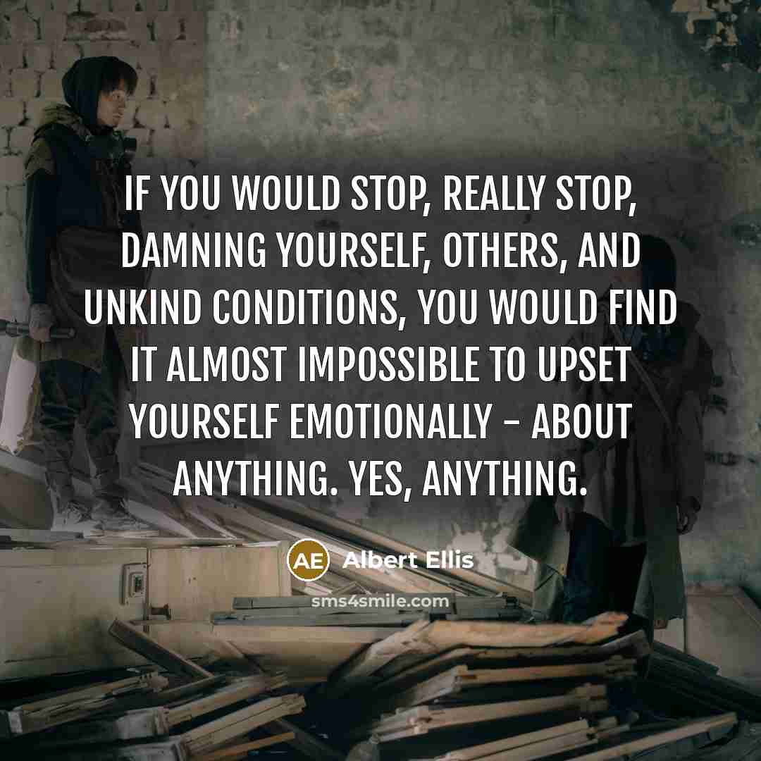 “If you would stop, really stop, damning yourself, others, and unkind conditions, you would find it almost impossible to upset yourself emotionally - about anything. Yes, anything.” quote by Albert Ellis