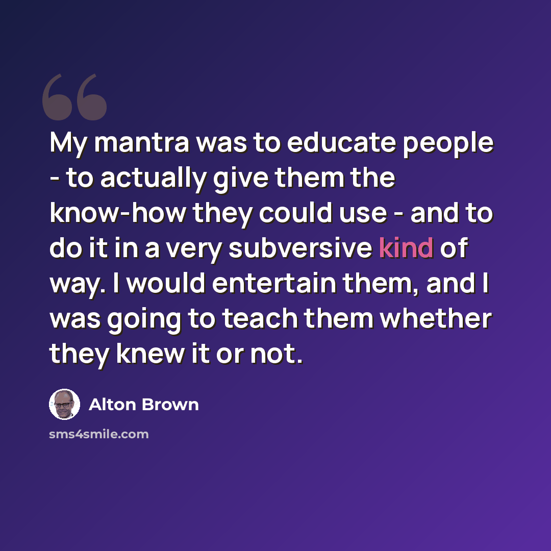 “My mantra was to educate people - to actually give them the know-how they could use - and to do it in a very subversive kind of way. I would entertain them, and I was going to teach them whether they knew it or not.” quote by Alton Brown