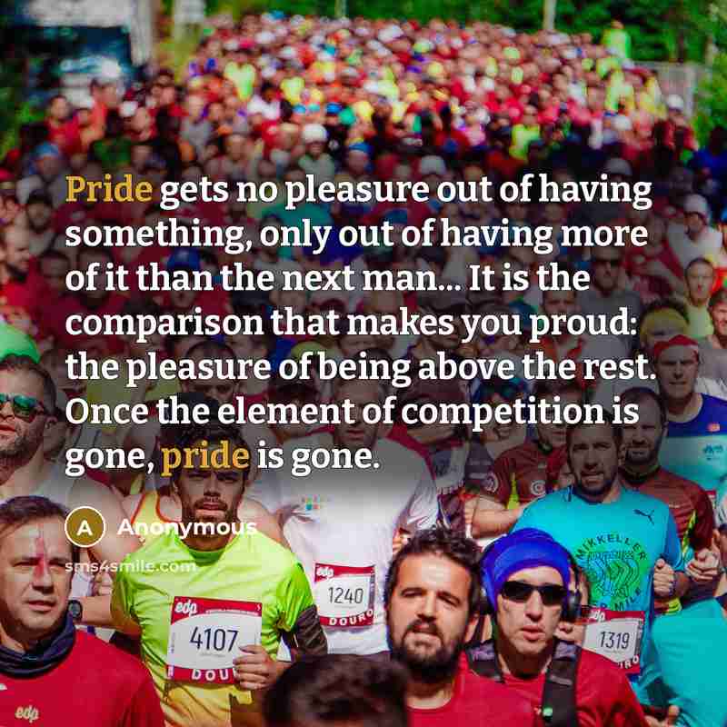 “Pride gets no pleasure out of having something, only out of having more of it than the next man... It is the comparison that makes you proud: the pleasure of being above the rest. Once the element of competition is gone, pride is gone.” quote by Anonymous