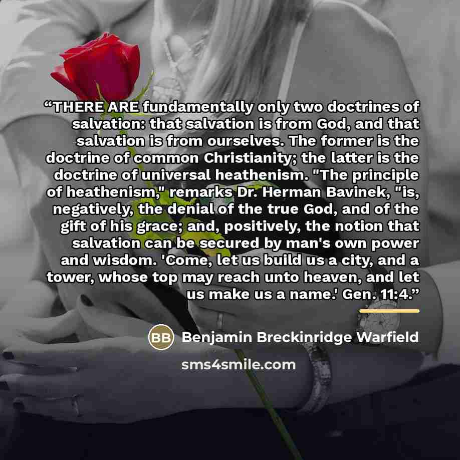 “THERE ARE fundamentally only two doctrines of salvation: that salvation is from God, and that salvation is from ourselves. The former is the doctrine of common Christianity; the latter is the doctrine of universal heathenism. "The principle of heathenism," remarks Dr. Herman Bavinek, "is…” quote by Benjamin Breckinridge Warfield