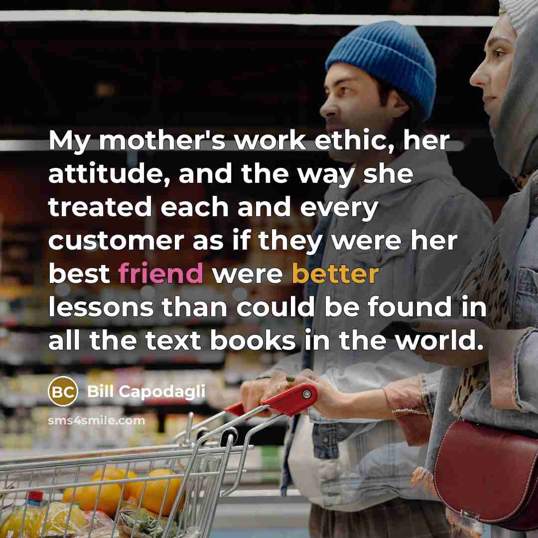 “My mother's work ethic, her attitude, and the way she treated each and every customer as if they were her best friend were better lessons than could be found in all the text books in the world.” quote by Bill Capodagli