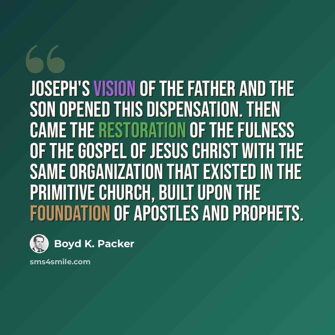 “Joseph's vision of the Father and the Son opened this dispensation. Then came the Restoration of the fulness of the gospel of Jesus Christ with the same organization that existed in the primitive Church, built upon the foundation of apostles and prophets.” quote by Boyd K. Packer