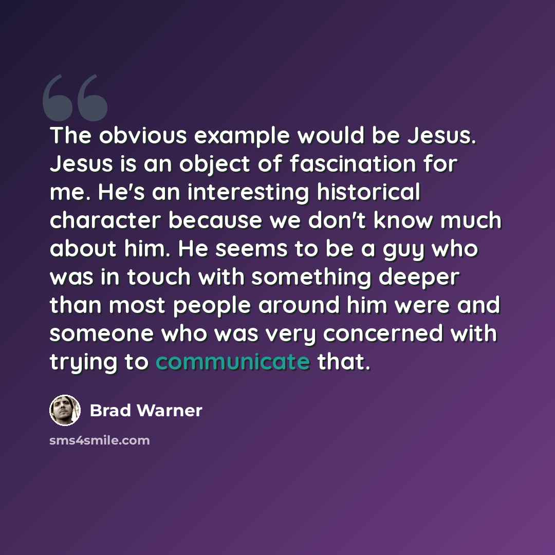 “The obvious example would be Jesus. Jesus is an object of fascination for me. He's an interesting historical character because we don't know much about him. He seems to be a guy who was in touch with something deeper than most people around him were and someone who was very concerned with trying…” quote by Brad Warner