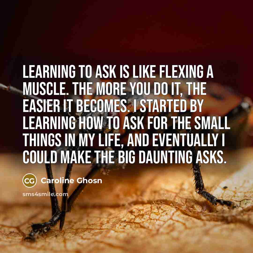 “Learning to ask is like flexing a muscle. The more you do it, the easier it becomes. I started by learning how to ask for the small things in my life, and eventually I could make the Big Daunting Asks.” quote by Caroline Ghosn