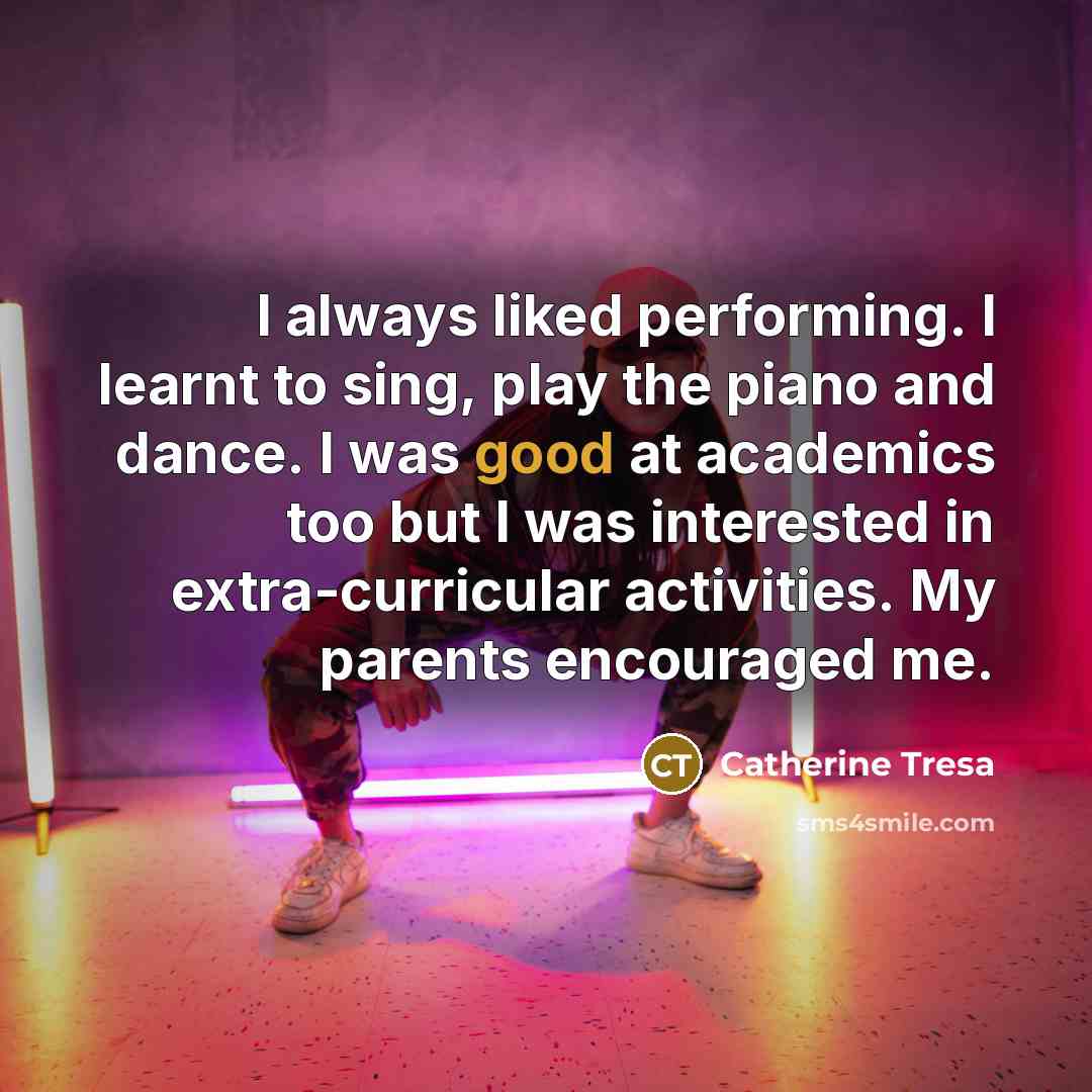 “I always liked performing. I learnt to sing, play the piano and dance. I was good at academics too but I was interested in extra-curricular activities. My parents encouraged me.” quote by Catherine Tresa