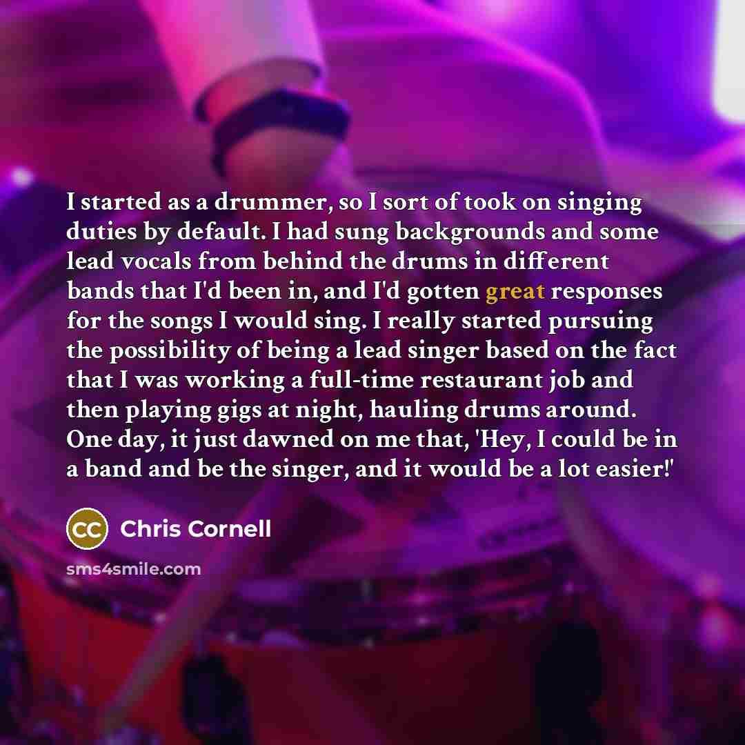 “I started as a drummer, so I sort of took on singing duties by default. I had sung backgrounds and some lead vocals from behind the drums in different bands that I'd been in, and I'd gotten great responses for the songs I would sing. I really started pursuing the possibility of being a lead singer…” quote by Chris Cornell