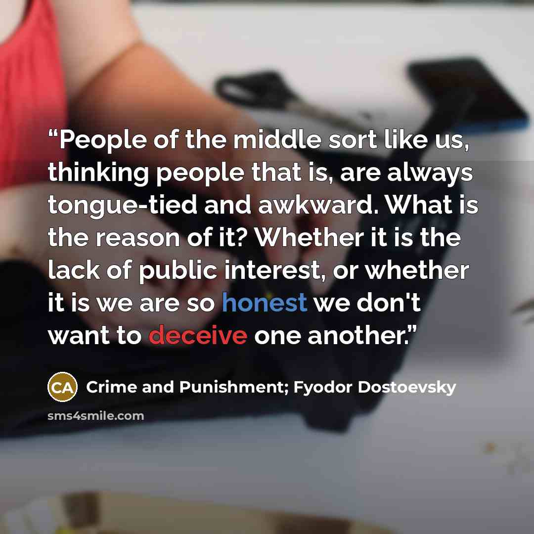 “People of the middle sort like us, thinking people that is, are always tongue-tied and awkward. What is the reason of it? Whether it is the lack of public interest, or whether it is we are so honest we don't want to deceive one another.” quote by Crime and Punishment; Fyodor Dostoevsky