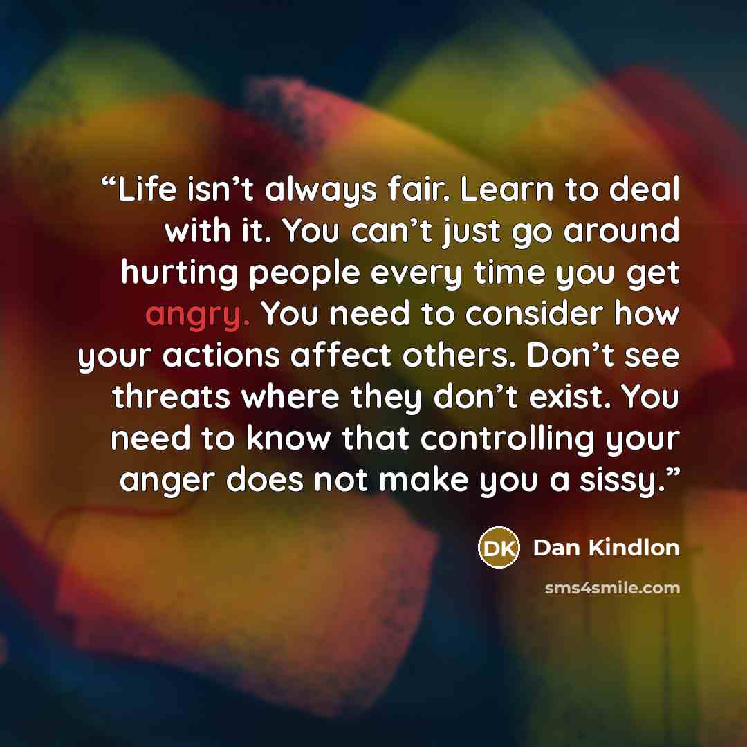 “Life isn’t always fair. Learn to deal with it. You can’t just go around hurting people every time you get angry. You need to consider how your actions affect others. Don’t see threats where they don’t exist. You need to know that controlling your anger does not make you a sissy.” quote by Dan Kindlon