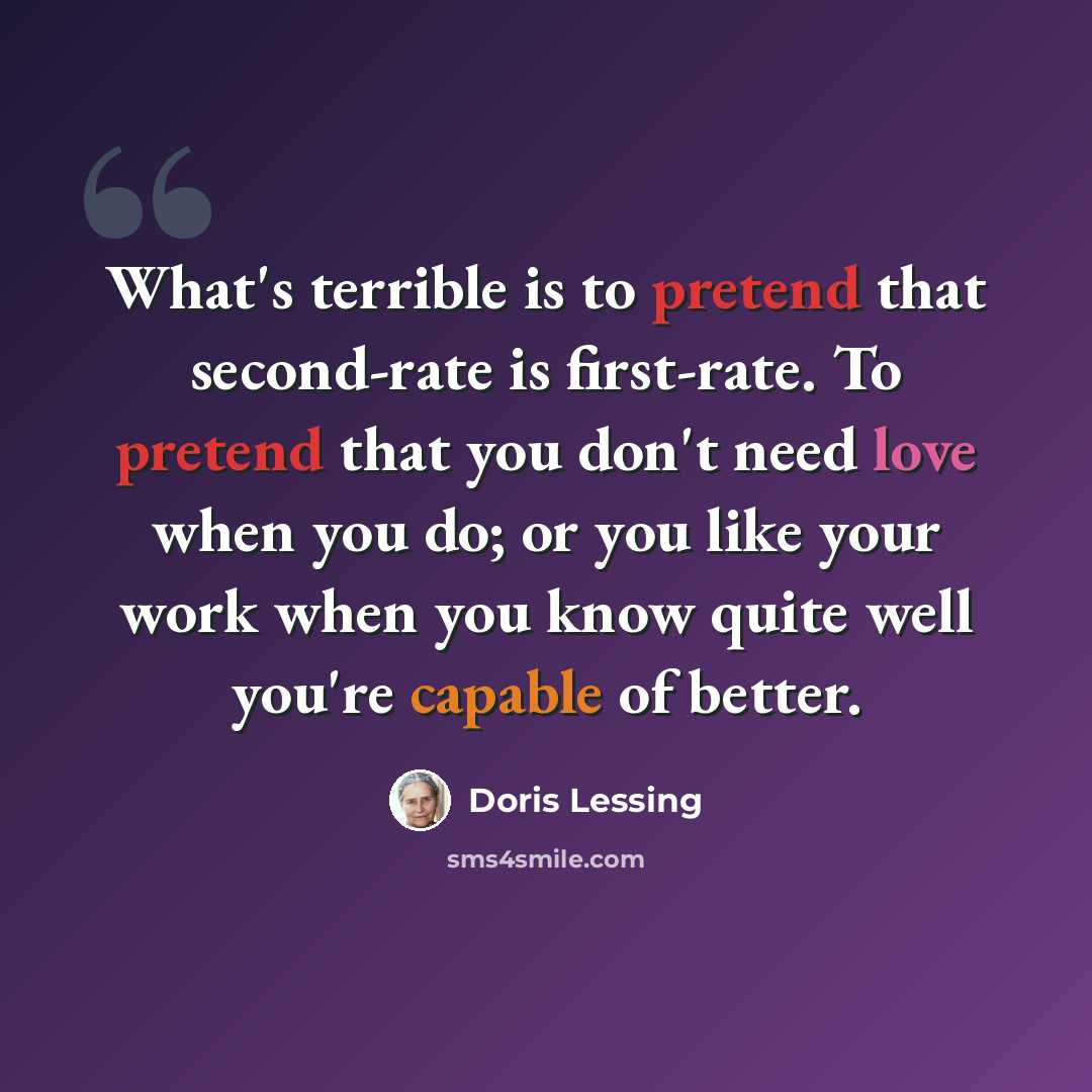 “What's terrible is to pretend that second-rate is first-rate. To pretend that you don't need love when you do; or you like your work when you know quite well you're capable of better.” quote by Doris Lessing