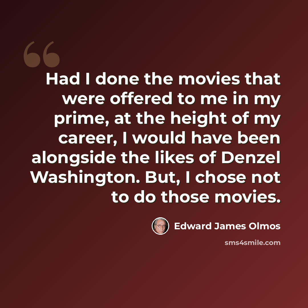 “Had I done the movies that were offered to me in my prime, at the height of my career, I would have been alongside the likes of Denzel Washington. But, I chose not to do those movies.” quote by Edward James Olmos