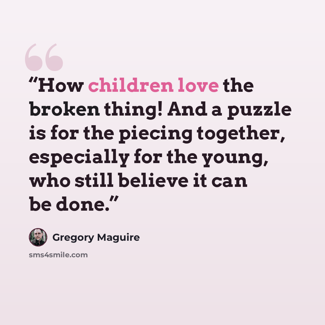 “How children love the broken thing! And a puzzle is for the piecing together, especially for the young, who still believe it can be done.” quote by Gregory Maguire