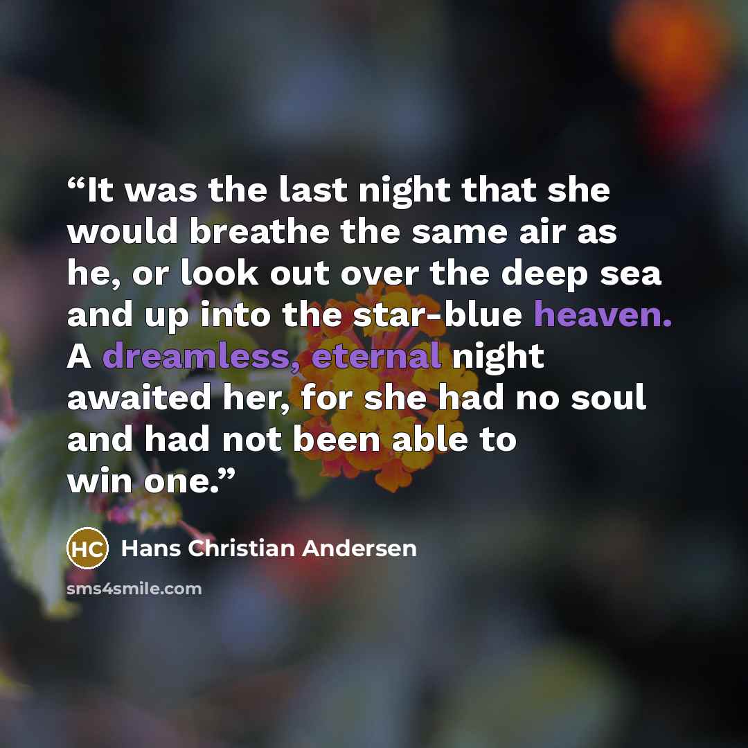 “It was the last night that she would breathe the same air as he, or look out over the deep sea and up into the star-blue heaven. A dreamless, eternal night awaited her, for she had no soul and had not been able to win one.” quote by Hans Christian Andersen