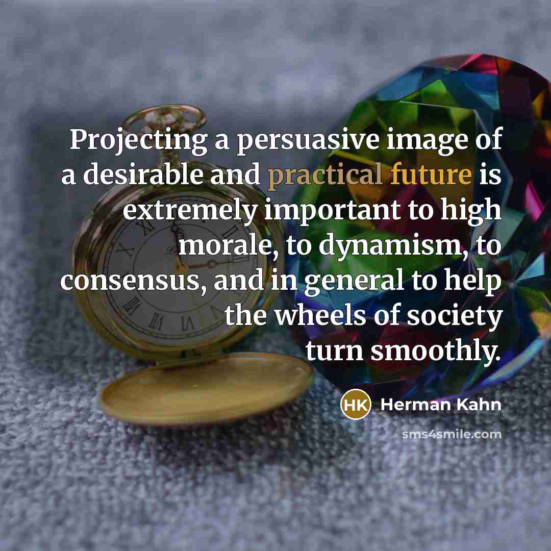 “Projecting a persuasive image of a desirable and practical future is extremely important to high morale, to dynamism, to consensus, and in general to help the wheels of society turn smoothly.” quote by Herman Kahn