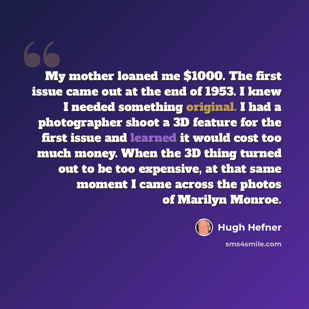“My mother loaned me $1000. The first issue came out at the end of 1953. I knew I needed something original. I had a photographer shoot a 3D feature for the first issue and learned it would cost too much money. When the 3D thing turned out to be too expensive, at that same moment I came across the…” quote by Hugh Hefner