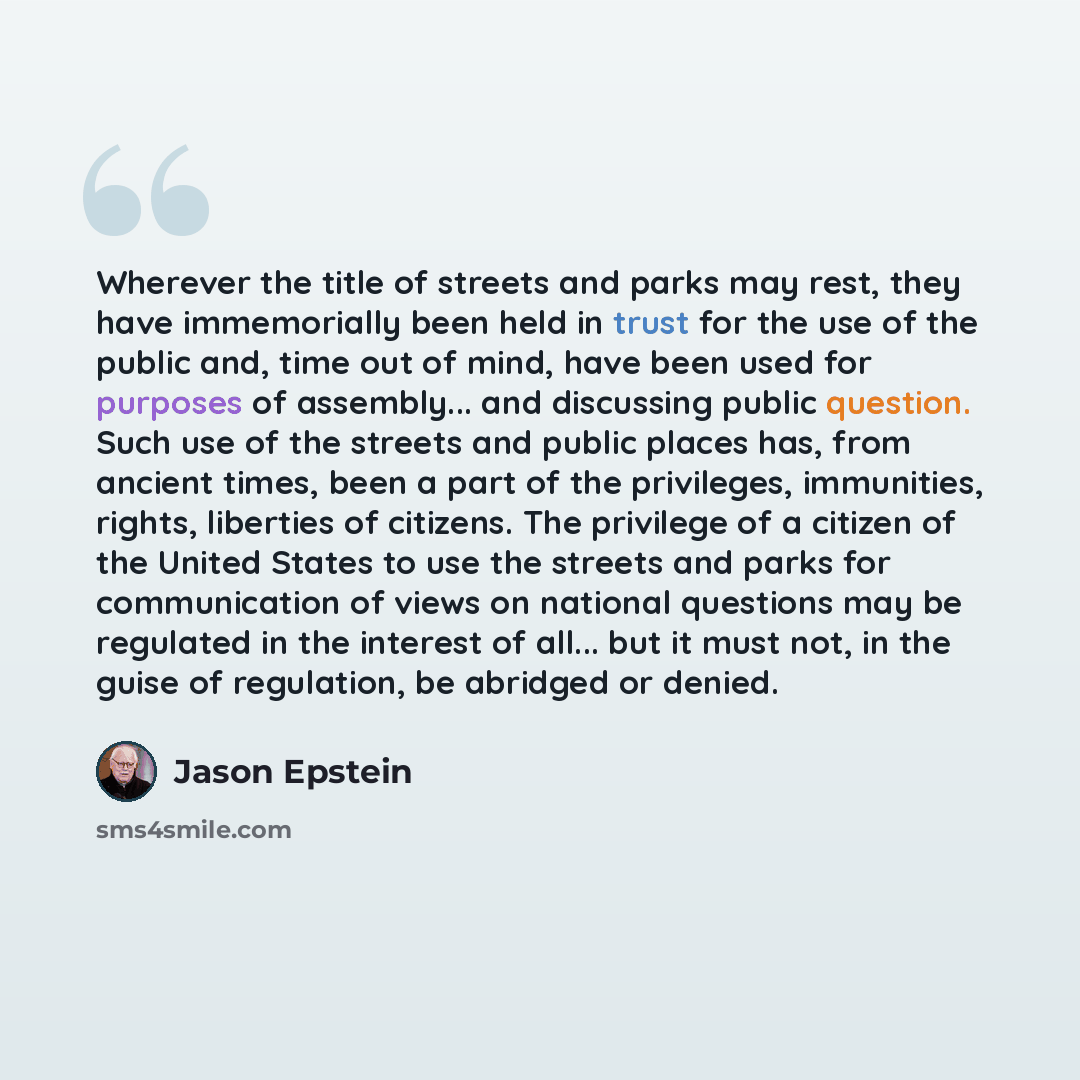 “Wherever the title of streets and parks may rest, they have immemorially been held in trust for the use of the public and, time out of mind, have been used for purposes of assembly... and discussing public question. Such use of the streets and public places has, from ancient times, been a part of…” quote by Jason Epstein
