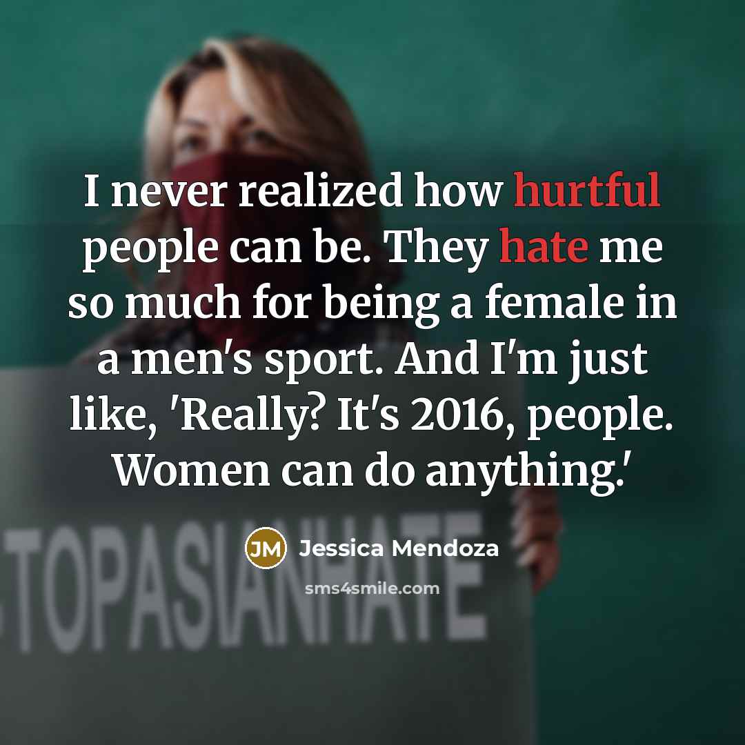 “I never realized how hurtful people can be. They hate me so much for being a female in a men's sport. And I'm just like, 'Really? It's 2016, people. Women can do anything.'” quote by Jessica Mendoza