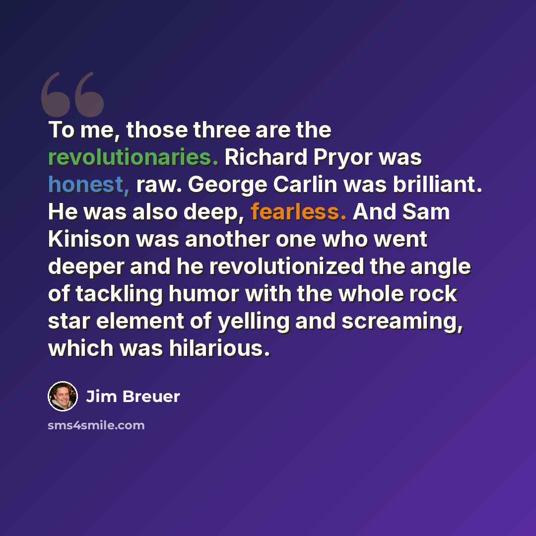 “To me, those three are the revolutionaries. Richard Pryor was honest, raw. George Carlin was brilliant. He was also deep, fearless. And Sam Kinison was another one who went deeper and he revolutionized the angle of tackling humor with the whole rock star element of yelling and screaming, which was…” quote by Jim Breuer