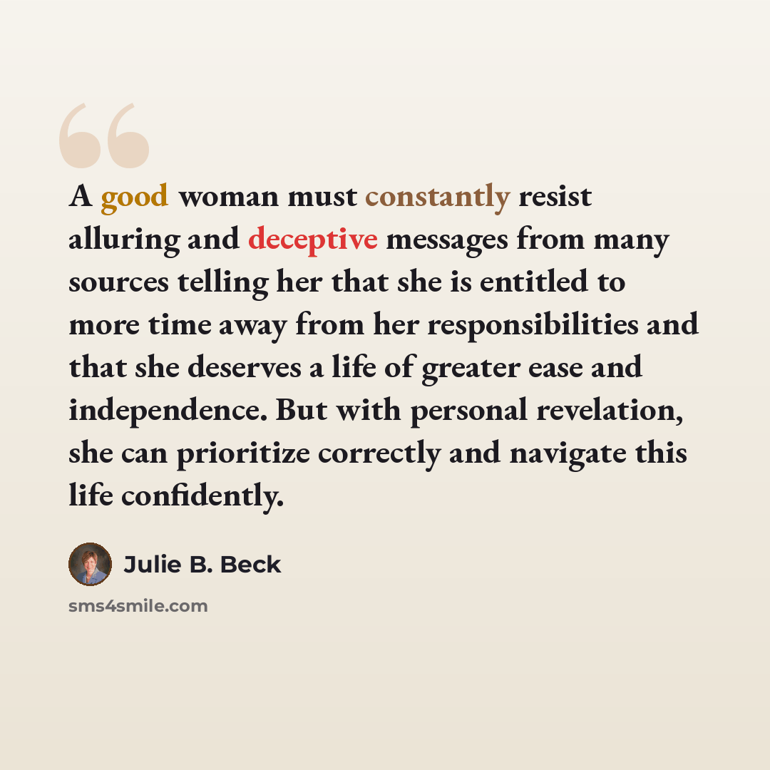“A good woman must constantly resist alluring and deceptive messages from many sources telling her that she is entitled to more time away from her responsibilities and that she deserves a life of greater ease and independence. But with personal revelation, she can prioritize correctly and navigate…” quote by Julie B. Beck