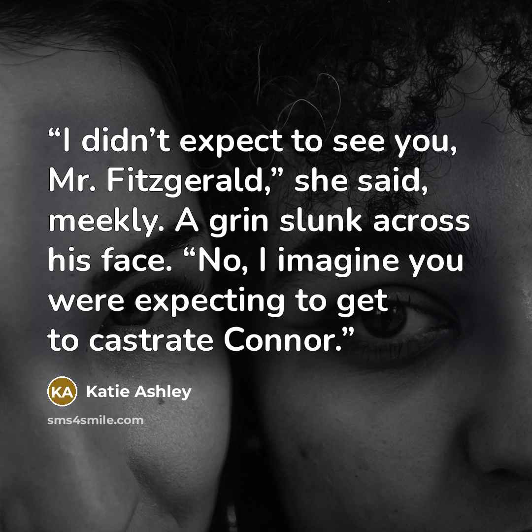 “I didn’t expect to see you, Mr. Fitzgerald,” she said, meekly. A grin slunk across his face. “No, I imagine you were expecting to get to castrate Connor.” quote by Katie Ashley