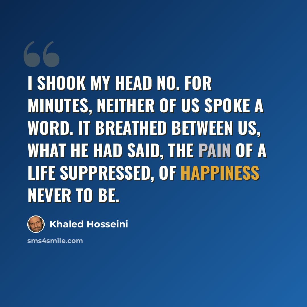 “I shook my head no. For minutes, neither of us spoke a word. It breathed between us, what he had said, the pain of a life suppressed, of happiness never to be.” quote by Khaled Hosseini
