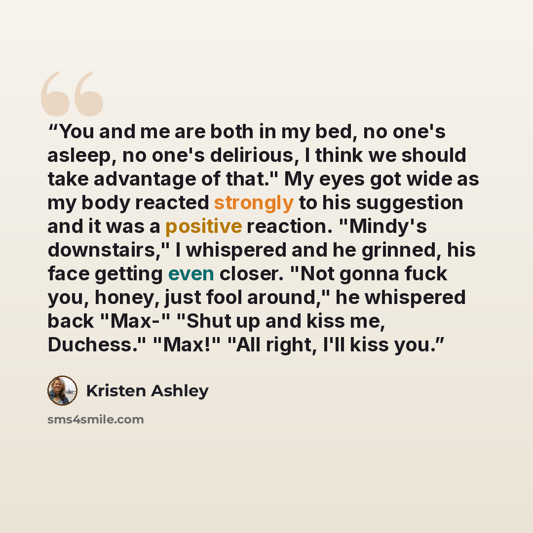“You and me are both in my bed, no one's asleep, no one's delirious, I think we should take advantage of that." My eyes got wide as my body reacted strongly to his suggestion and it was a positive reaction. "Mindy's downstairs," I whispered and he grinned, his face getting even closer. "Not gonna…” quote by Kristen Ashley