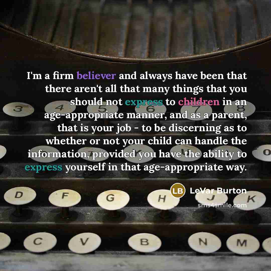 “I'm a firm believer and always have been that there aren't all that many things that you should not express to children in an age-appropriate manner, and as a parent, that is your job - to be discerning as to whether or not your child can handle the information, provided you have the ability to…” quote by LeVar Burton