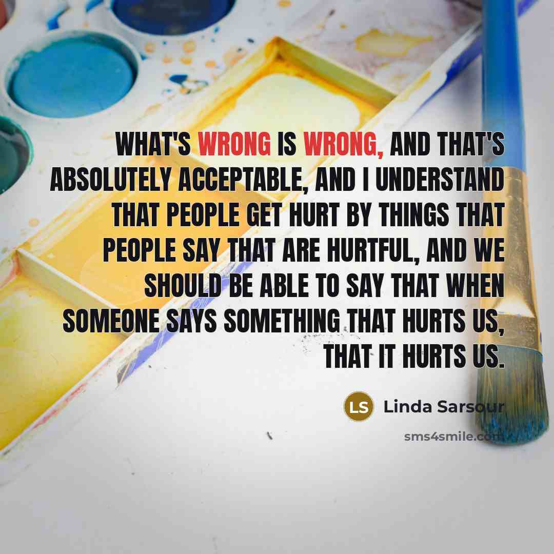 “What's wrong is wrong, and that's absolutely acceptable, and I understand that people get hurt by things that people say that are hurtful, and we should be able to say that when someone says something that hurts us, that it hurts us.” quote by Linda Sarsour