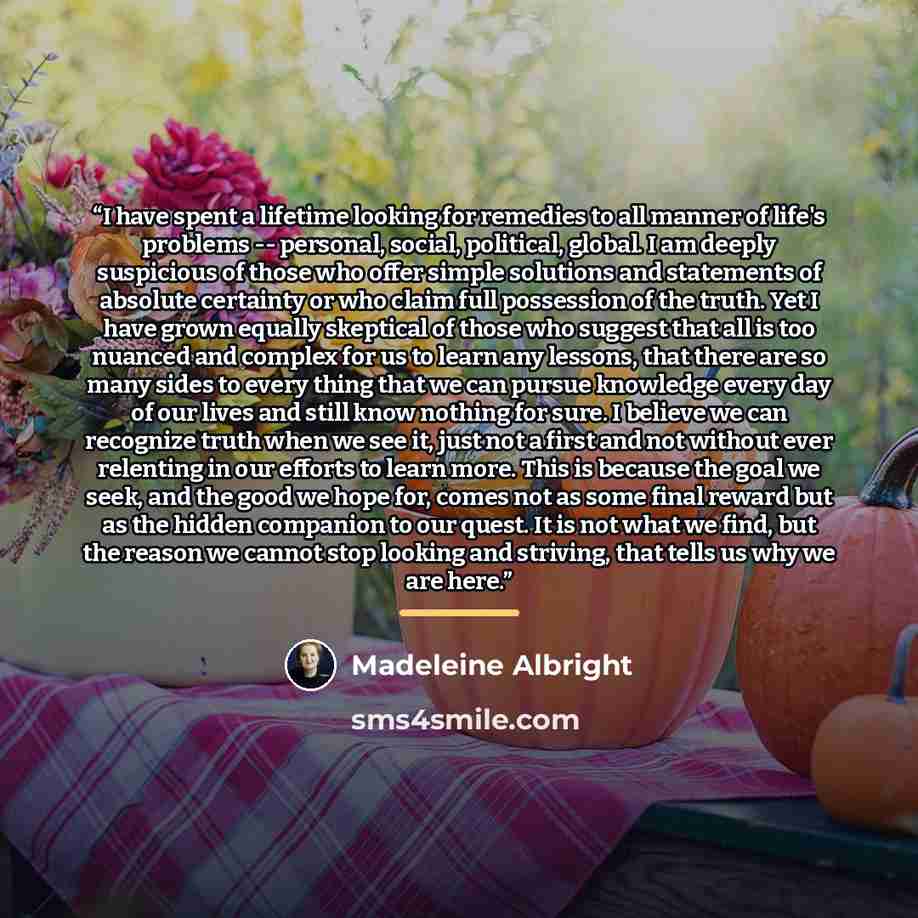 “I have spent a lifetime looking for remedies to all manner of life's problems -- personal, social, political, global. I am deeply suspicious of those who offer simple solutions and statements of absolute certainty or who claim full possession of the truth. Yet I have grown equally skeptical of…” quote by Madeleine Albright