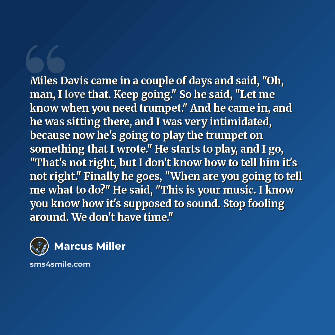 “Miles Davis came in a couple of days and said, "Oh, man, I love that. Keep going." So he said, "Let me know when you need trumpet." And he came in, and he was sitting there, and I was very intimidated, because now he's going to play the trumpet on something that I wrote." He starts to play, and I…” quote by Marcus Miller