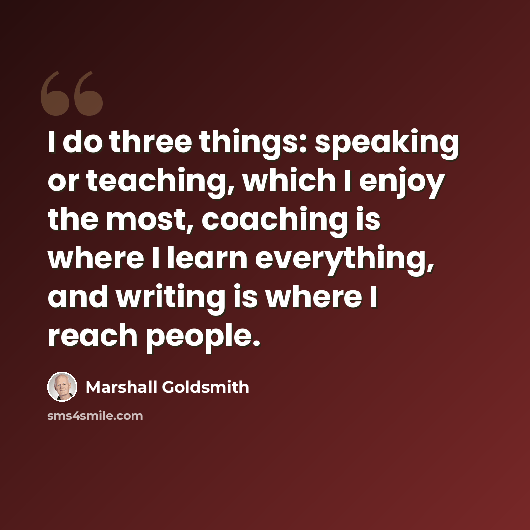 “I do three things: speaking or teaching, which I enjoy the most, coaching is where I learn everything, and writing is where I reach people.” quote by Marshall Goldsmith