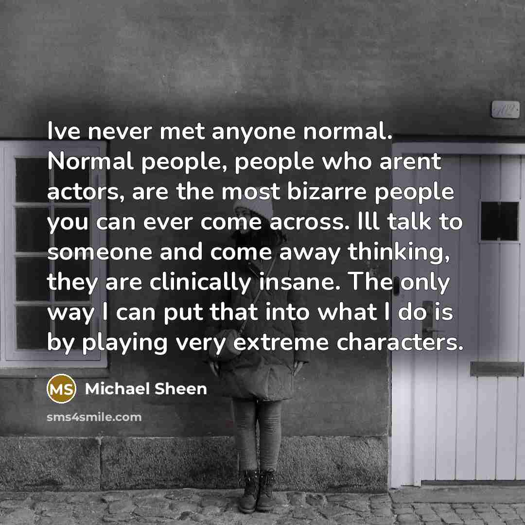 “Ive never met anyone normal. Normal people, people who arent actors, are the most bizarre people you can ever come across. Ill talk to someone and come away thinking, they are clinically insane. The only way I can put that into what I do is by playing very extreme characters.” quote by Michael Sheen