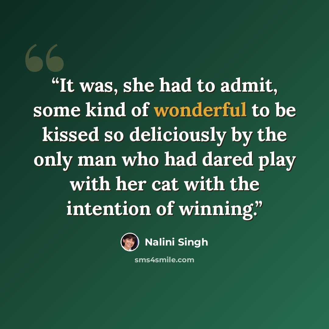 “It was, she had to admit, some kind of wonderful to be kissed so deliciously by the only man who had dared play with her cat with the intention of winning.” quote by Nalini Singh