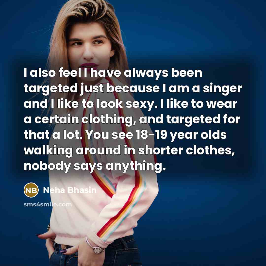 “I also feel I have always been targeted just because I am a singer and I like to look sexy. I like to wear a certain clothing, and targeted for that a lot. You see 18-19 year olds walking around in shorter clothes, nobody says anything.” quote by Neha Bhasin