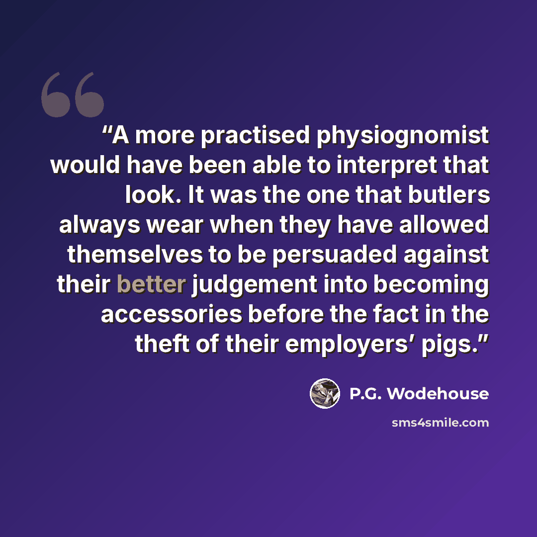 “A more practised physiognomist would have been able to interpret that look. It was the one that butlers always wear when they have allowed themselves to be persuaded against their better judgement into becoming accessories before the fact in the theft of their employers’ pigs.” quote by P.G. Wodehouse
