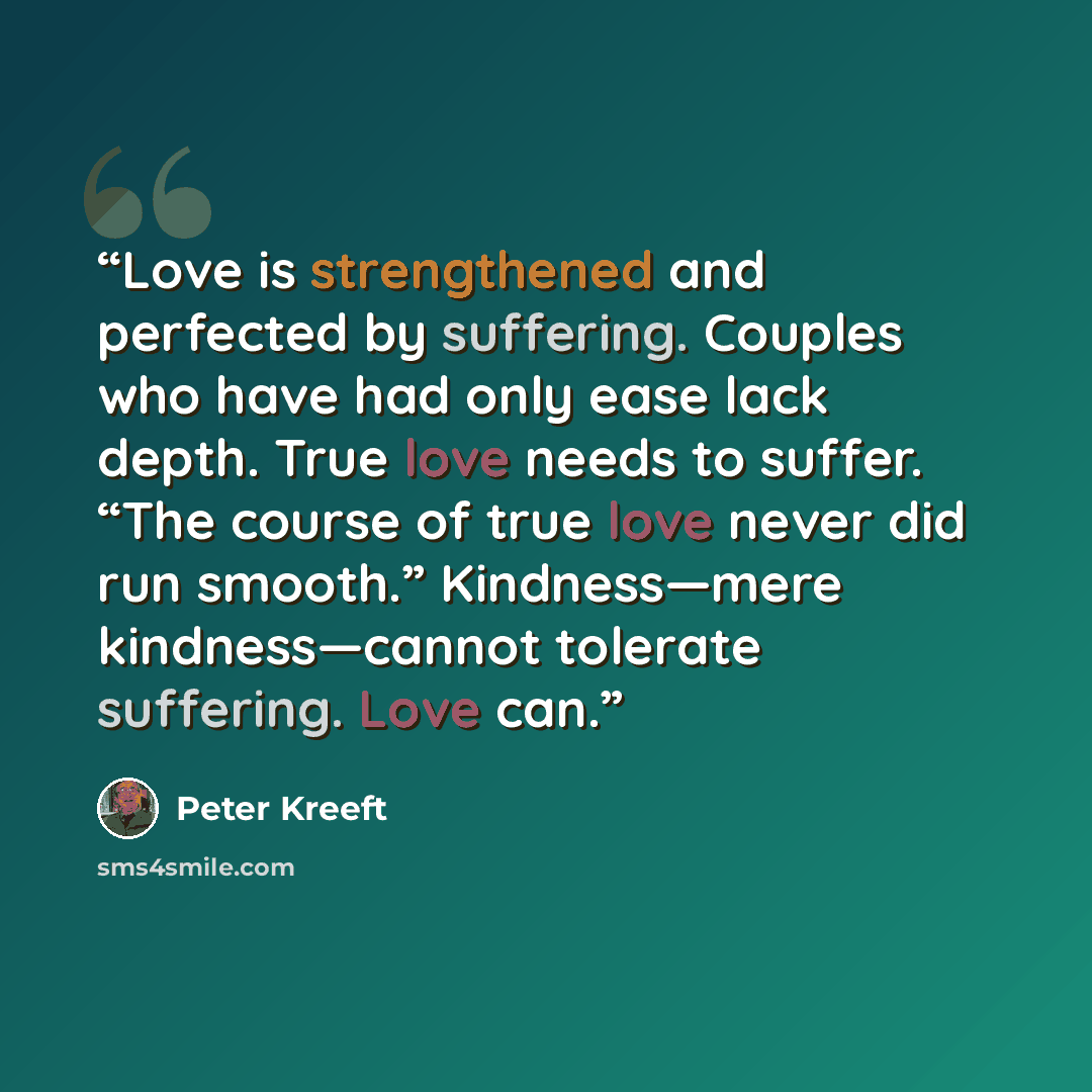 “Love is strengthened and perfected by suffering. Couples who have had only ease lack depth. True love needs to suffer. “The course of true love never did run smooth.” Kindness—mere kindness—cannot tolerate suffering. Love can.” quote by Peter Kreeft