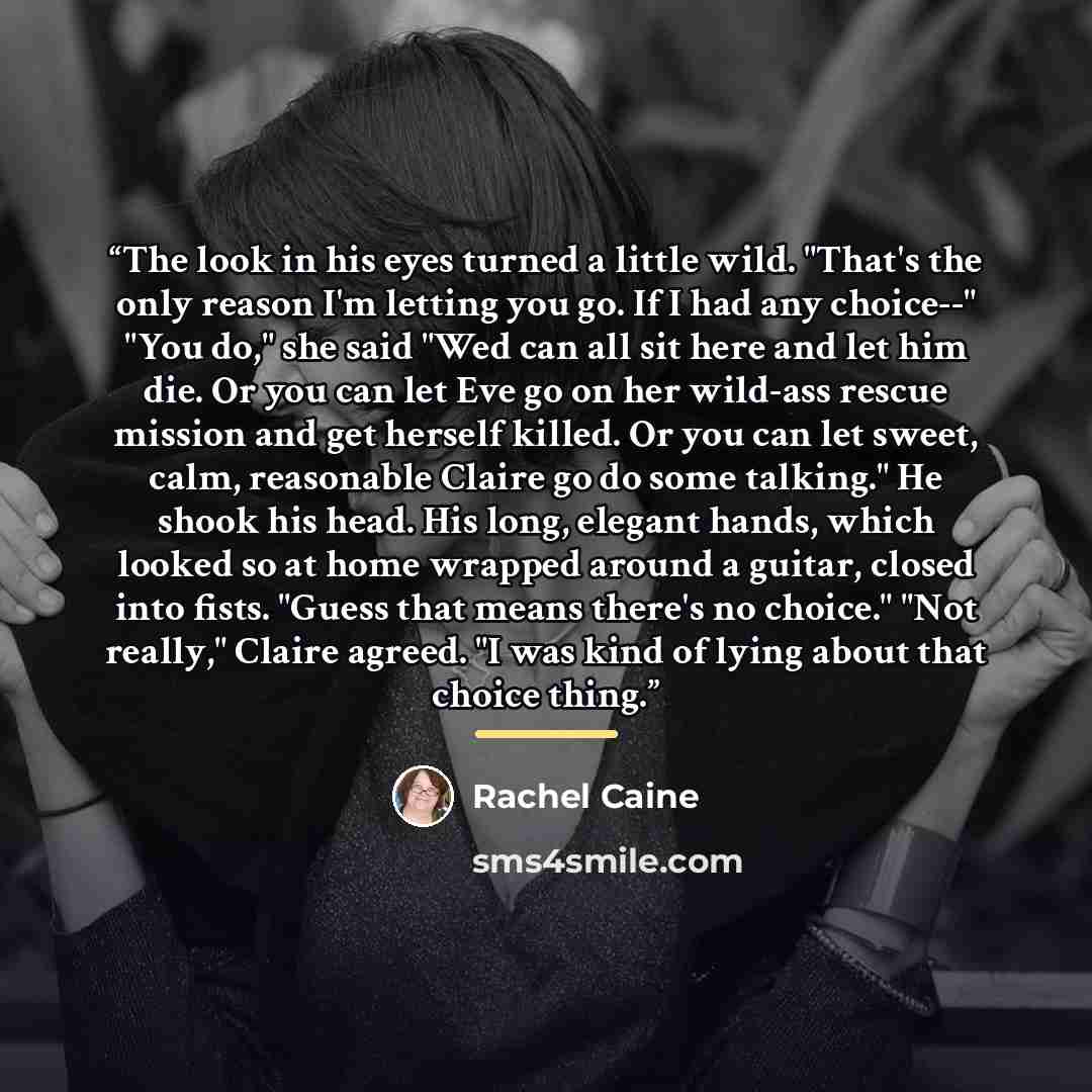 “The look in his eyes turned a little wild. "That's the only reason I'm letting you go. If I had any choice--" "You do," she said "Wed can all sit here and let him die. Or you can let Eve go on her wild-ass rescue mission and get herself killed. Or you can let sweet, calm, reasonable Claire go do…” quote by Rachel Caine