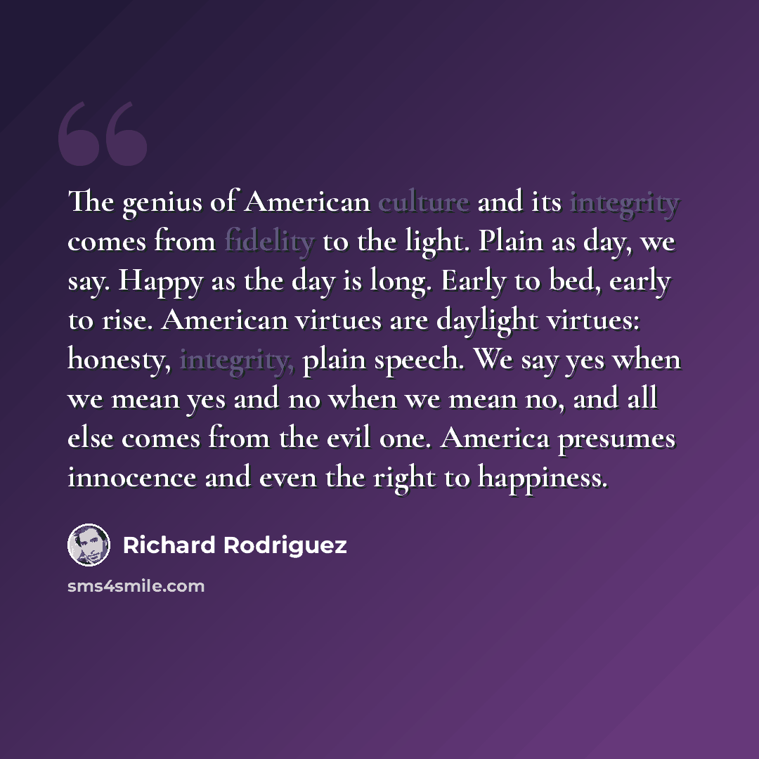 “The genius of American culture and its integrity comes from fidelity to the light. Plain as day, we say. Happy as the day is long. Early to bed, early to rise. American virtues are daylight virtues: honesty, integrity, plain speech. We say yes when we mean yes and no when we mean no, and all else…” quote by Richard Rodriguez