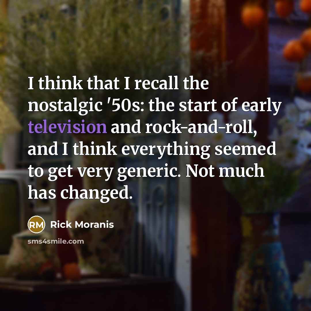 “I think that I recall the nostalgic '50s: the start of early television and rock-and-roll, and I think everything seemed to get very generic. Not much has changed.” quote by Rick Moranis