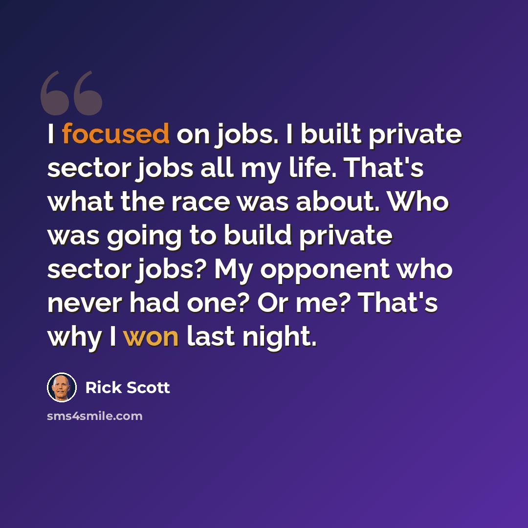 “I focused on jobs. I built private sector jobs all my life. That's what the race was about. Who was going to build private sector jobs? My opponent who never had one? Or me? That's why I won last night.” quote by Rick Scott