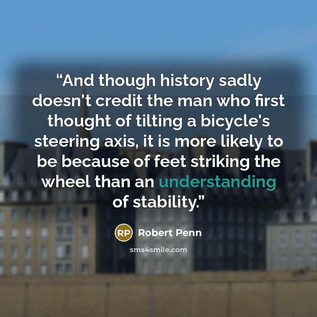“And though history sadly doesn't credit the man who first thought of tilting a bicycle's steering axis, it is more likely to be because of feet striking the wheel than an understanding of stability.” quote by Robert Penn
