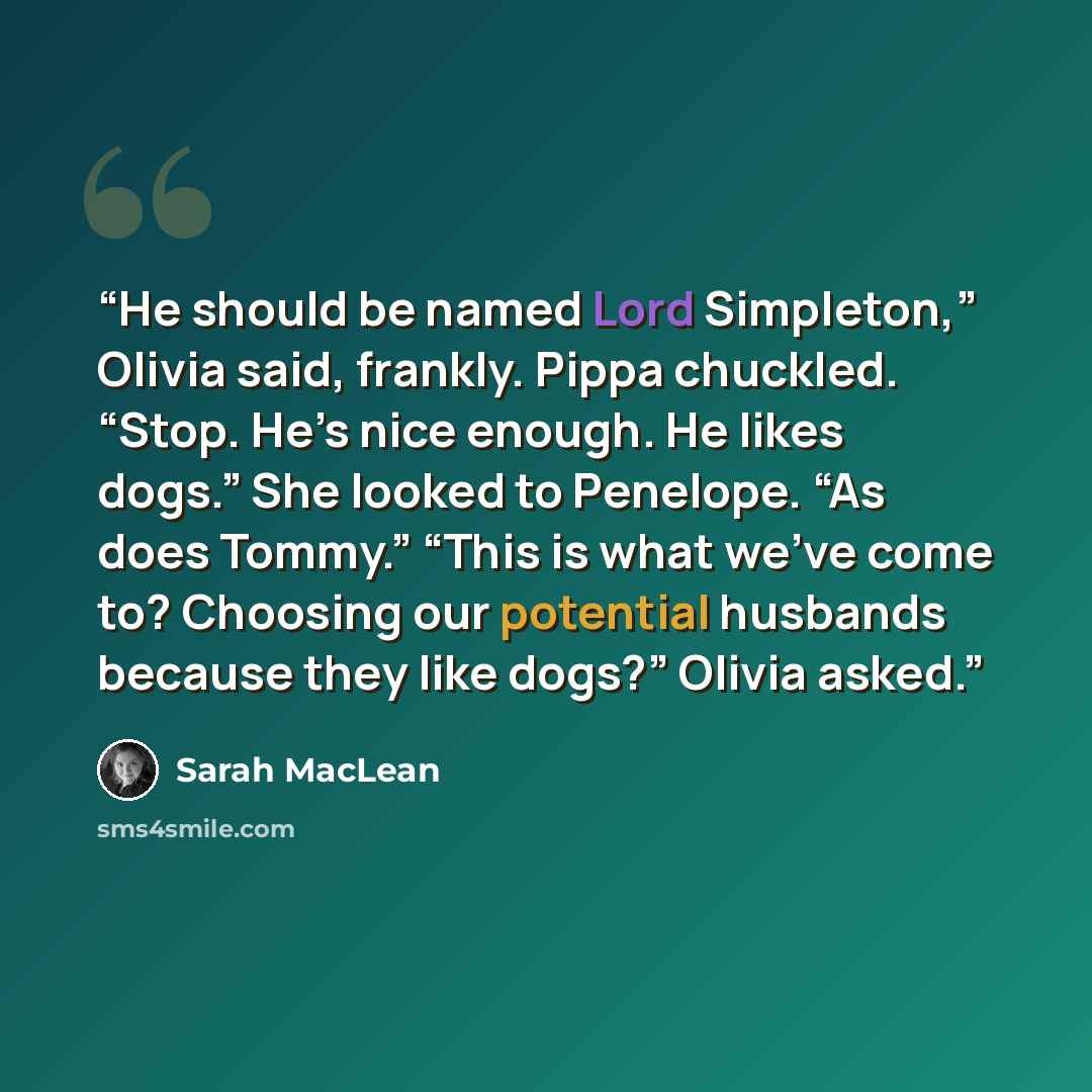 “He should be named Lord Simpleton,” Olivia said, frankly. Pippa chuckled. “Stop. He’s nice enough. He likes dogs.” She looked to Penelope. “As does Tommy.” “This is what we’ve come to? Choosing our potential husbands because they like dogs?” Olivia asked.” quote by Sarah MacLean