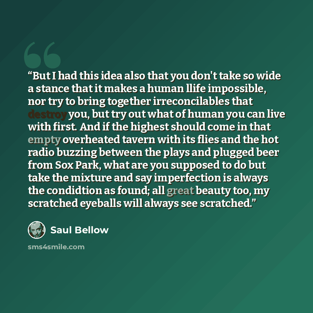 “But I had this idea also that you don't take so wide a stance that it makes a human llife impossible, nor try to bring together irreconcilables that destroy you, but try out what of human you can live with first. And if the highest should come in that empty overheated tavern with its flies and the…” quote by Saul Bellow